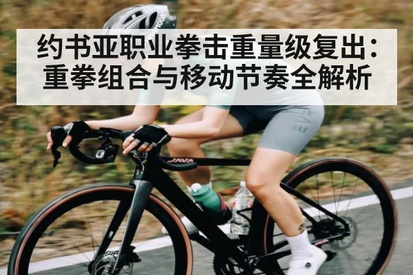 约书亚职业拳击重量级复出:重拳组合与移动节奏全解析