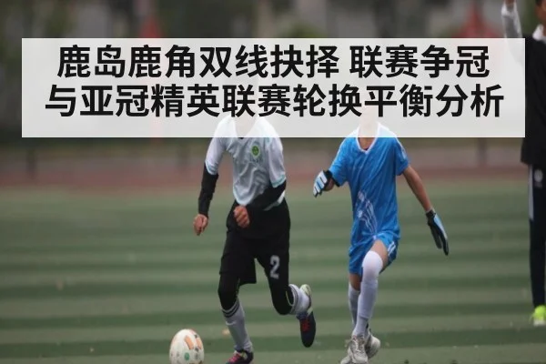 鹿岛鹿角双线抉择 联赛争冠与亚冠精英联赛轮换平衡分析