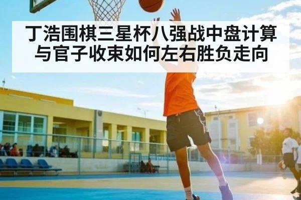 丁浩围棋三星杯八强战中盘计算与官子收束如何左右胜负走向