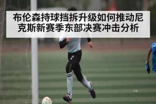 布伦森持球挡拆升级如何推动尼克斯新赛季东部决赛冲击分析
