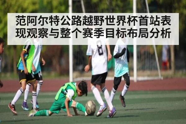 范阿尔特公路越野世界杯首站表现观察与整个赛季目标布局分析