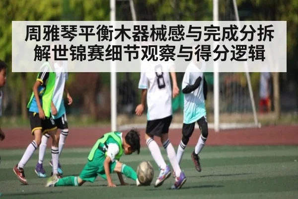 周雅琴平衡木器械感与完成分拆解世锦赛细节观察与得分逻辑