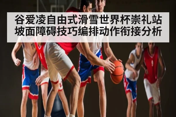 谷爱凌自由式滑雪世界杯崇礼站坡面障碍技巧编排动作衔接分析